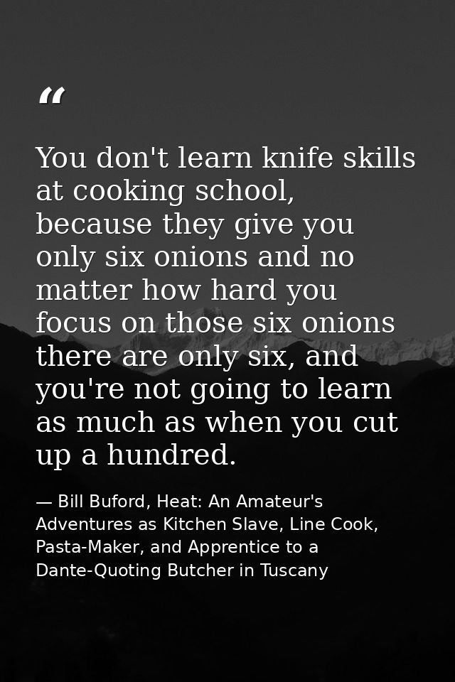 You don't learn knife skills at cooking school, because they give you only six onions and no matter how hard you focus o — Bill Buford, Heat: An Amateur's Adventures as Kitchen Slave, Line Cook, Pasta-Maker, and Apprentice to a Dante-Quoting Butcher in Tuscany