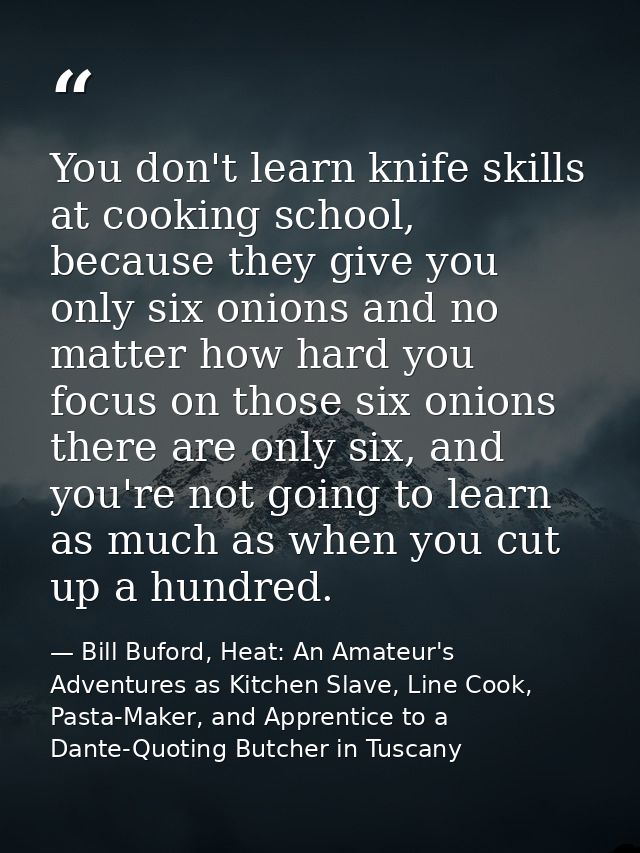 You don't learn knife skills at cooking school, because they give you only six onions and no matter how hard you focus o — Bill Buford, Heat: An Amateur's Adventures as Kitchen Slave, Line Cook, Pasta-Maker, and Apprentice to a Dante-Quoting Butcher in Tuscany