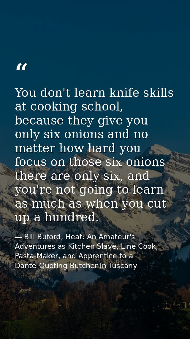 You don't learn knife skills at cooking school, because they give you only six onions and no matter how hard you focus o — Bill Buford, Heat: An Amateur's Adventures as Kitchen Slave, Line Cook, Pasta-Maker, and Apprentice to a Dante-Quoting Butcher in Tuscany