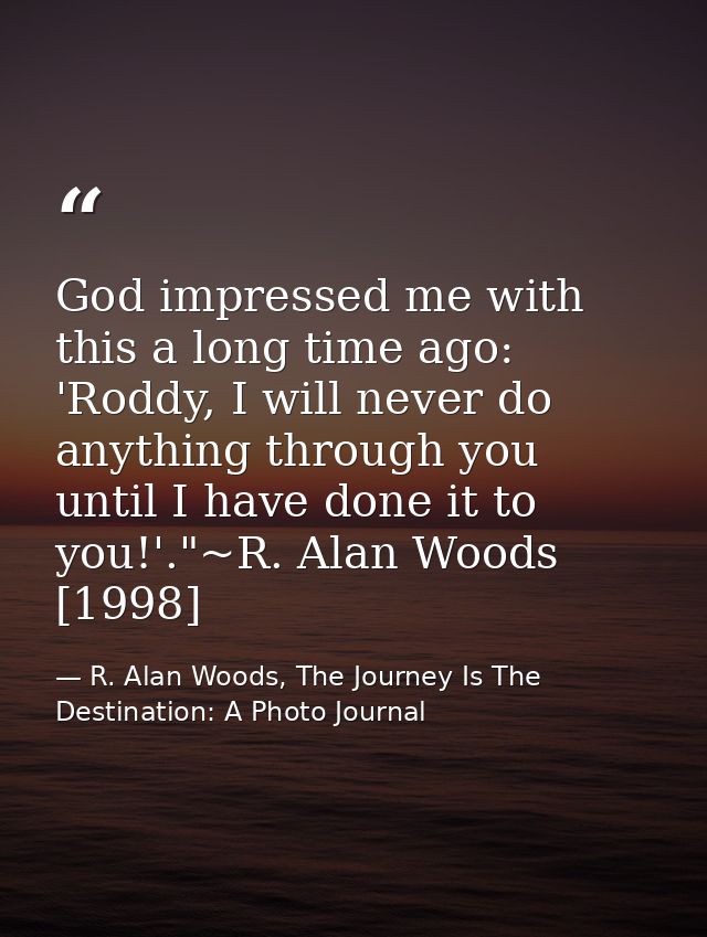 God impressed me with this a long time ago: 'Roddy, I will never do anything through you until I have done it to you!'." — R. Alan Woods, The Journey Is The Destination: A Photo Journal