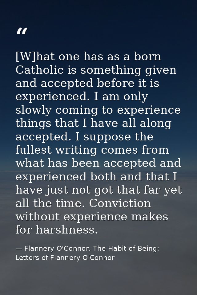[W]hat one has as a born Catholic is something given and accepted before it is experienced. I am only slowly coming to e — Flannery O'Connor, The Habit of Being: Letters of Flannery O'Connor