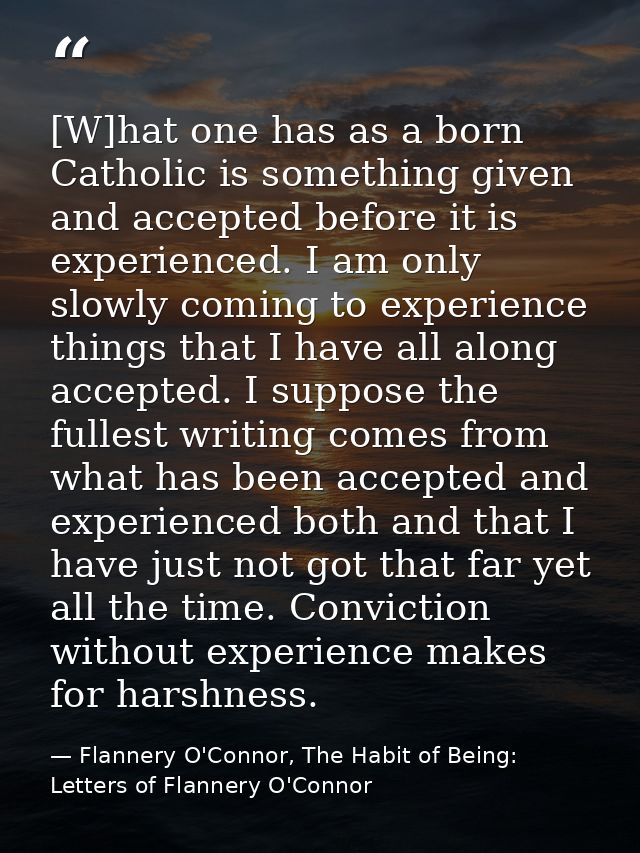 [W]hat one has as a born Catholic is something given and accepted before it is experienced. I am only slowly coming to e — Flannery O'Connor, The Habit of Being: Letters of Flannery O'Connor