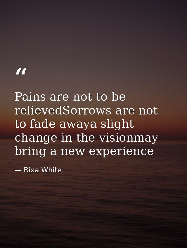 Pains are not to be relievedSorrows are not to fade awaya slight change in the visionmay bring a new experience — Rixa White