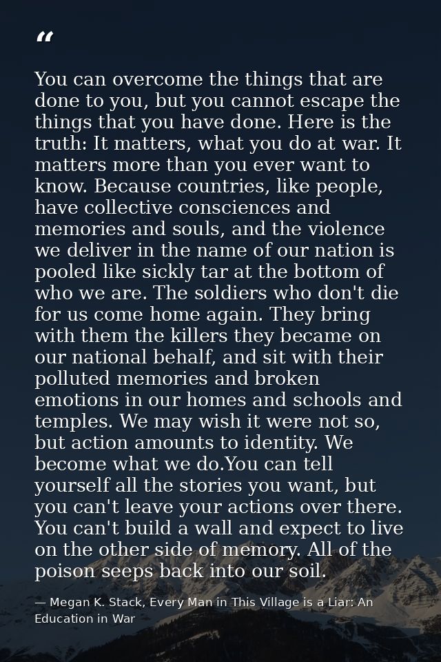 You can overcome the things that are done to you, but you cannot escape the things that you have done. Here is the truth — Megan K. Stack, Every Man in This Village is a Liar: An Education in War