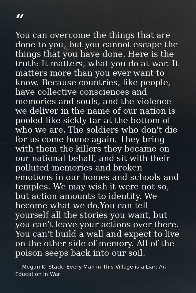 You can overcome the things that are done to you, but you cannot escape the things that you have done. Here is the truth — Megan K. Stack, Every Man in This Village is a Liar: An Education in War