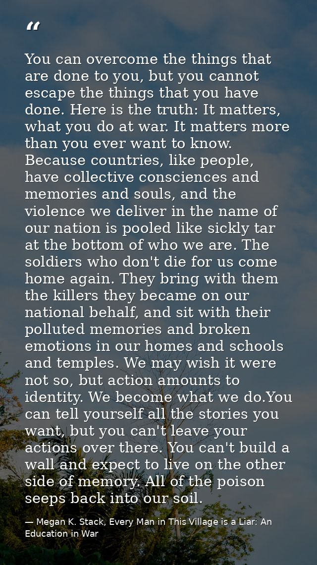 You can overcome the things that are done to you, but you cannot escape the things that you have done. Here is the truth — Megan K. Stack, Every Man in This Village is a Liar: An Education in War