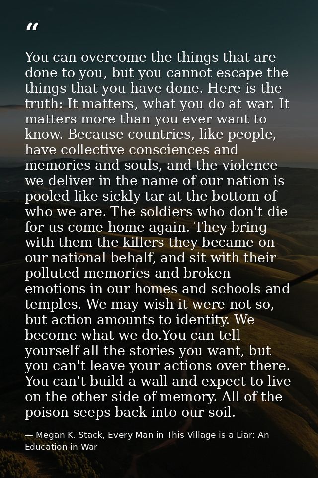 You can overcome the things that are done to you, but you cannot escape the things that you have done. Here is the truth — Megan K. Stack, Every Man in This Village is a Liar: An Education in War