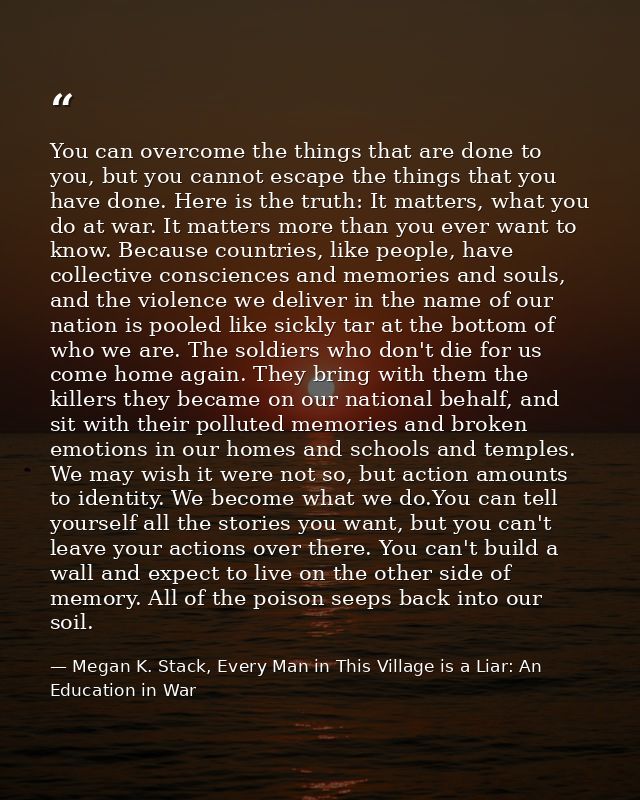 You can overcome the things that are done to you, but you cannot escape the things that you have done. Here is the truth — Megan K. Stack, Every Man in This Village is a Liar: An Education in War