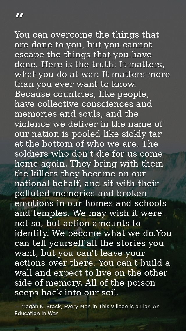 You can overcome the things that are done to you, but you cannot escape the things that you have done. Here is the truth — Megan K. Stack, Every Man in This Village is a Liar: An Education in War