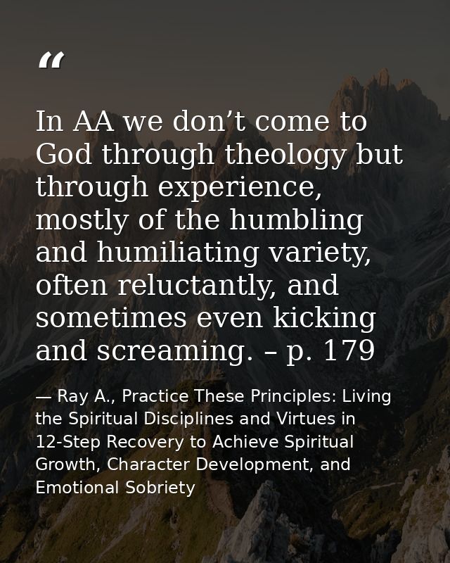 In AA we don’t come to God through theology but through experience, mostly of the humbling and humiliating variety, ofte — Ray A., Practice These Principles: Living the Spiritual Disciplines and Virtues in 12-Step Recovery to Achieve Spiritual Growth, Character Development, and Emotional Sobriety
