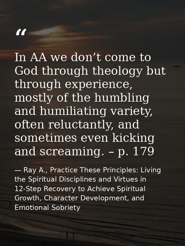 In AA we don’t come to God through theology but through experience, mostly of the humbling and humiliating variety, ofte — Ray A., Practice These Principles: Living the Spiritual Disciplines and Virtues in 12-Step Recovery to Achieve Spiritual Growth, Character Development, and Emotional Sobriety