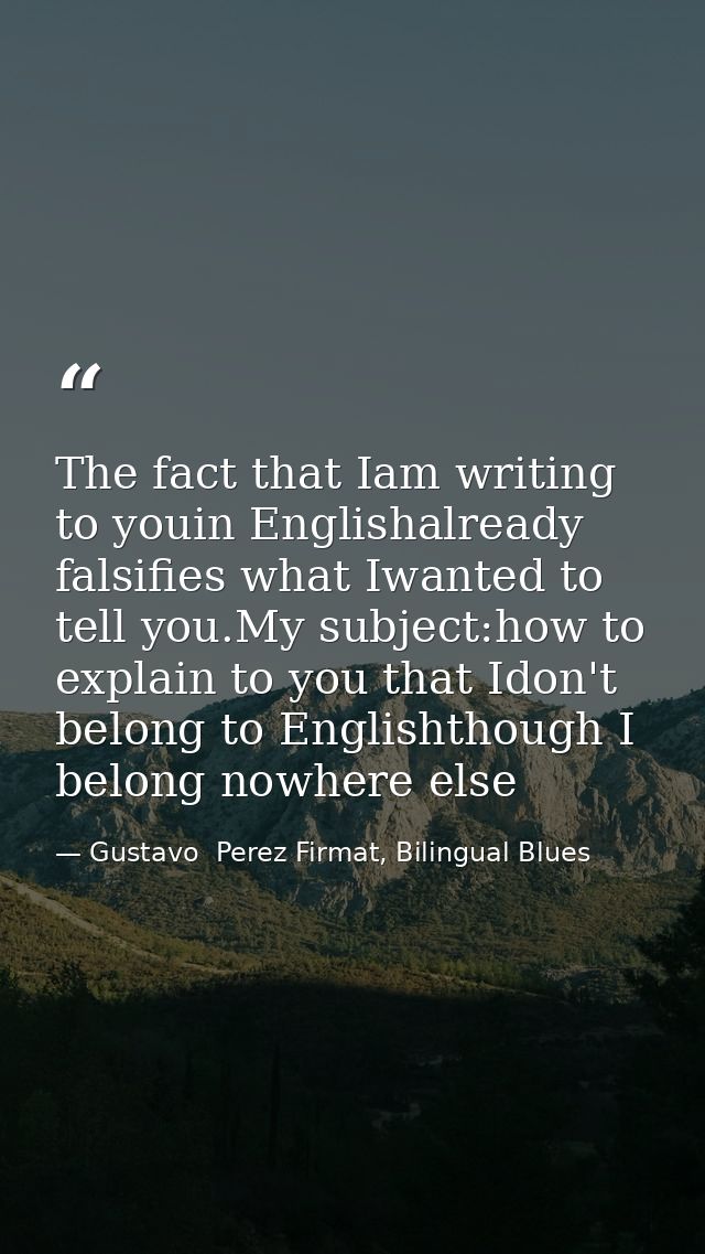 The fact that Iam writing to youin Englishalready falsifies what Iwanted to tell you.My subject:how to explain to you th — Gustavo  Perez Firmat, Bilingual Blues