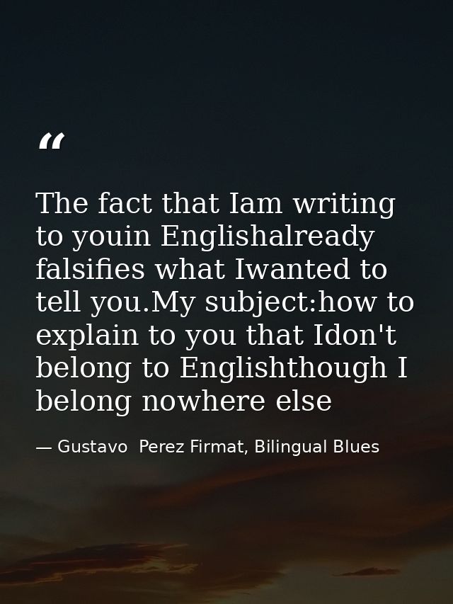 The fact that Iam writing to youin Englishalready falsifies what Iwanted to tell you.My subject:how to explain to you th — Gustavo  Perez Firmat, Bilingual Blues