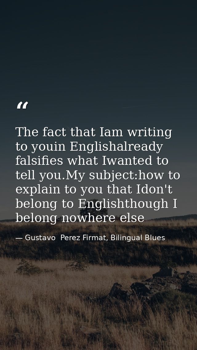 The fact that Iam writing to youin Englishalready falsifies what Iwanted to tell you.My subject:how to explain to you th — Gustavo  Perez Firmat, Bilingual Blues