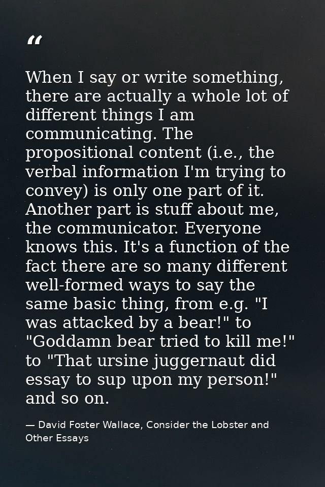 When I say or write something, there are actually a whole lot of different things I am communicating. The propositional  — David Foster Wallace, Consider the Lobster and Other Essays