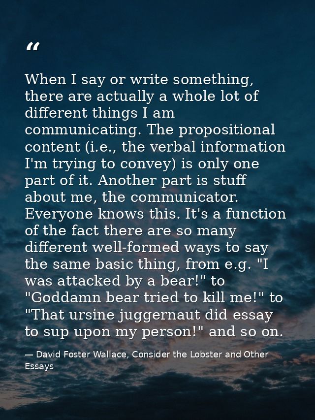 When I say or write something, there are actually a whole lot of different things I am communicating. The propositional  — David Foster Wallace, Consider the Lobster and Other Essays