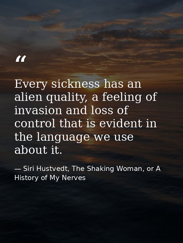 Every sickness has an alien quality, a feeling of invasion and loss of control that is evident in the language we use ab — Siri Hustvedt, The Shaking Woman, or A History of My Nerves