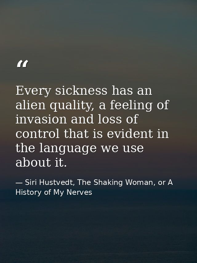 Every sickness has an alien quality, a feeling of invasion and loss of control that is evident in the language we use ab — Siri Hustvedt, The Shaking Woman, or A History of My Nerves