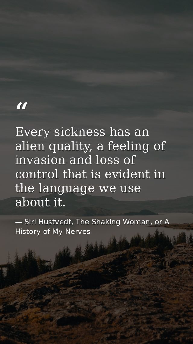 Every sickness has an alien quality, a feeling of invasion and loss of control that is evident in the language we use ab — Siri Hustvedt, The Shaking Woman, or A History of My Nerves