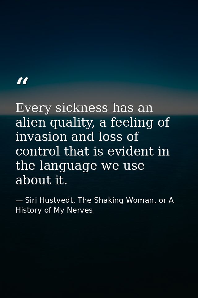 Every sickness has an alien quality, a feeling of invasion and loss of control that is evident in the language we use ab — Siri Hustvedt, The Shaking Woman, or A History of My Nerves