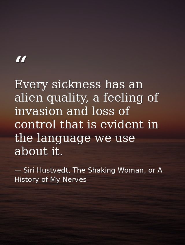Every sickness has an alien quality, a feeling of invasion and loss of control that is evident in the language we use ab — Siri Hustvedt, The Shaking Woman, or A History of My Nerves