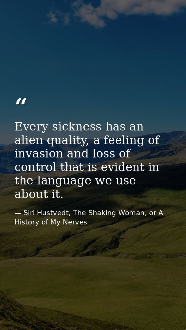 Every sickness has an alien quality, a feeling of invasion and loss of control that is evident in the language we use ab — Siri Hustvedt, The Shaking Woman, or A History of My Nerves