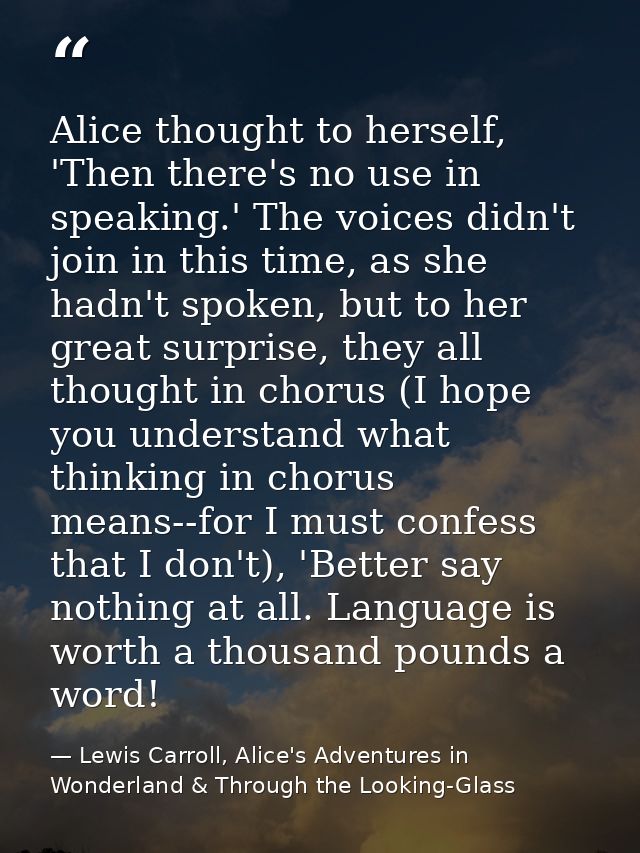Alice thought to herself, 'Then there's no use in speaking.' The voices didn't join in this time, as she hadn't spoken,  — Lewis Carroll, Alice's Adventures in Wonderland & Through the Looking-Glass