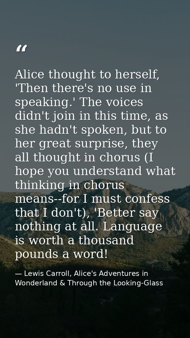 Alice thought to herself, 'Then there's no use in speaking.' The voices didn't join in this time, as she hadn't spoken,  — Lewis Carroll, Alice's Adventures in Wonderland & Through the Looking-Glass