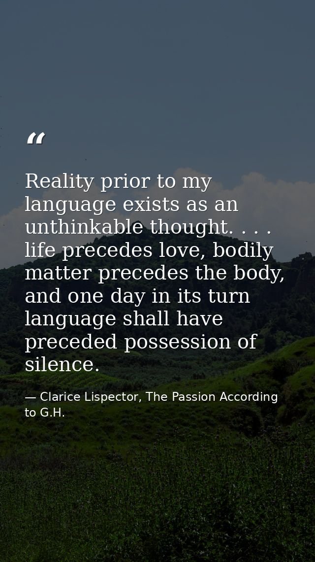 Reality prior to my language exists as an unthinkable thought. . . . life precedes love, bodily matter precedes the body — Clarice Lispector, The Passion According to G.H.