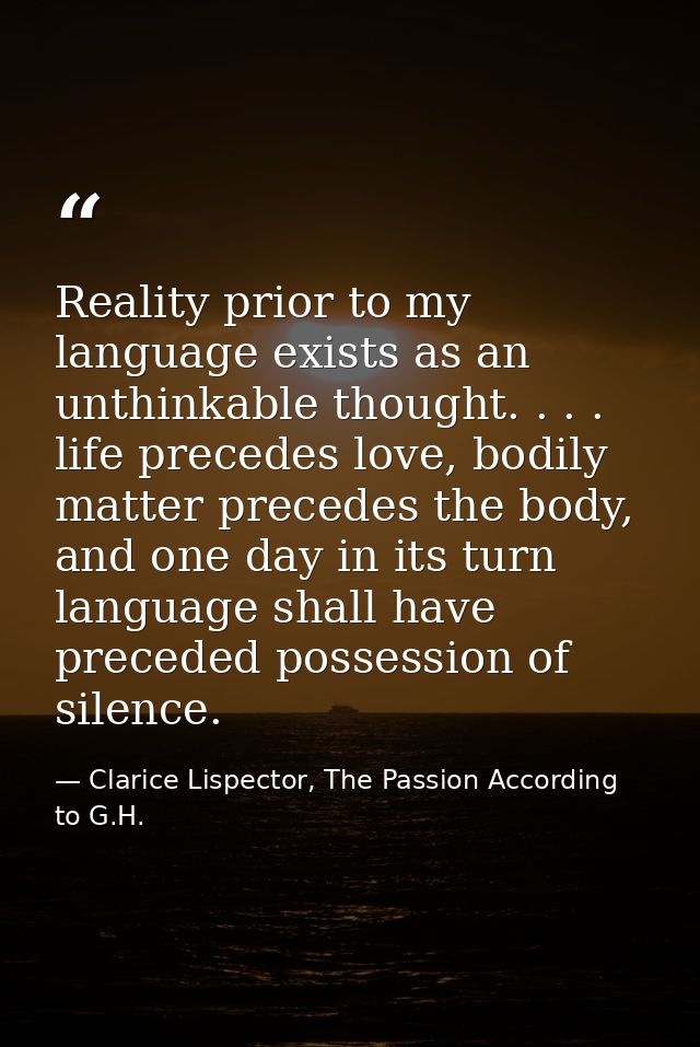 Reality prior to my language exists as an unthinkable thought. . . . life precedes love, bodily matter precedes the body — Clarice Lispector, The Passion According to G.H.