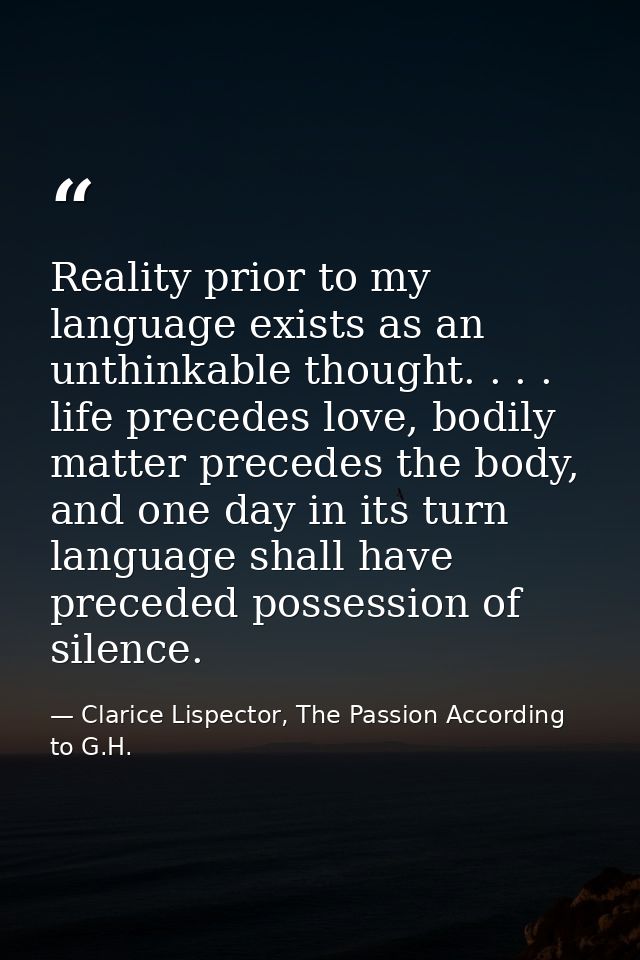 Reality prior to my language exists as an unthinkable thought. . . . life precedes love, bodily matter precedes the body — Clarice Lispector, The Passion According to G.H.