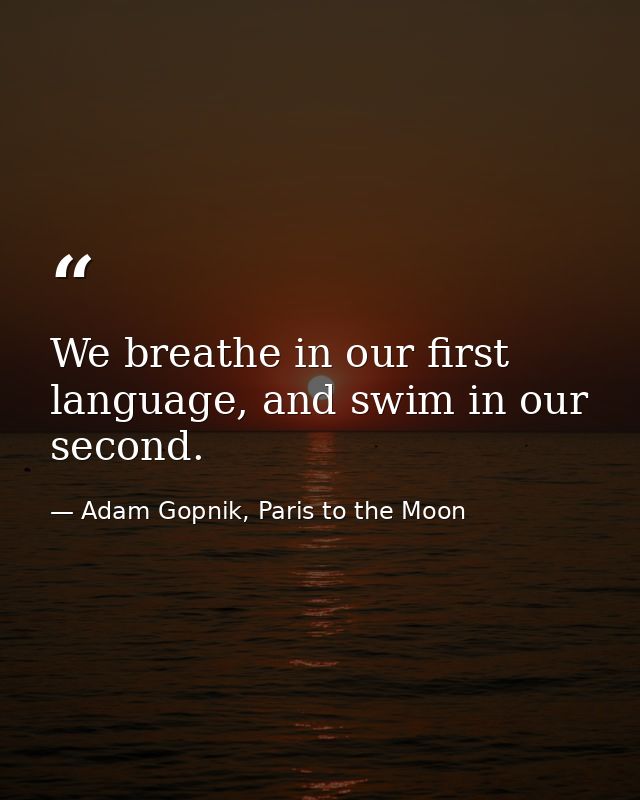 We breathe in our first language, and swim in our second. — Adam Gopnik, Paris to the Moon