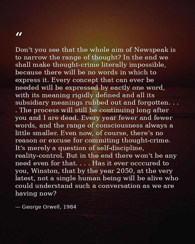 Don't you see that the whole aim of Newspeak is to narrow the range of thought? In the end we shall make thought-crime l — George Orwell, 1984