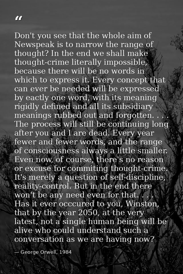 Don't you see that the whole aim of Newspeak is to narrow the range of thought? In the end we shall make thought-crime l — George Orwell, 1984