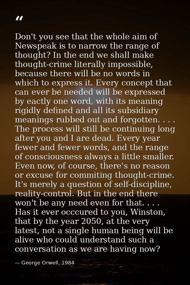 Don't you see that the whole aim of Newspeak is to narrow the range of thought? In the end we shall make thought-crime l — George Orwell, 1984