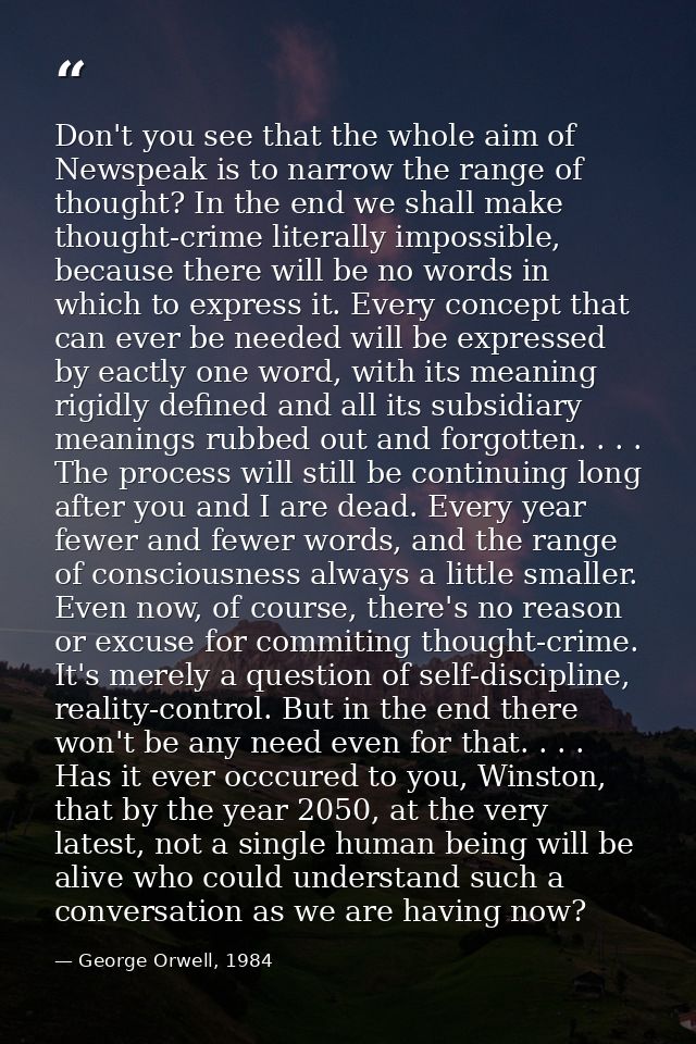 Don't you see that the whole aim of Newspeak is to narrow the range of thought? In the end we shall make thought-crime l — George Orwell, 1984