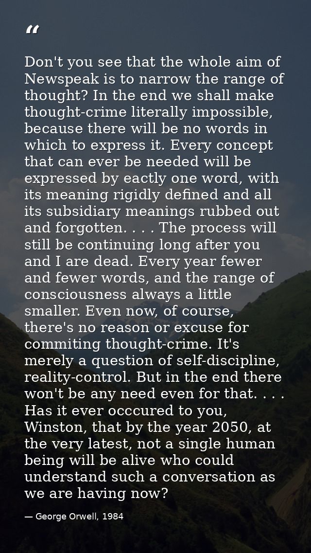Don't you see that the whole aim of Newspeak is to narrow the range of thought? In the end we shall make thought-crime l — George Orwell, 1984