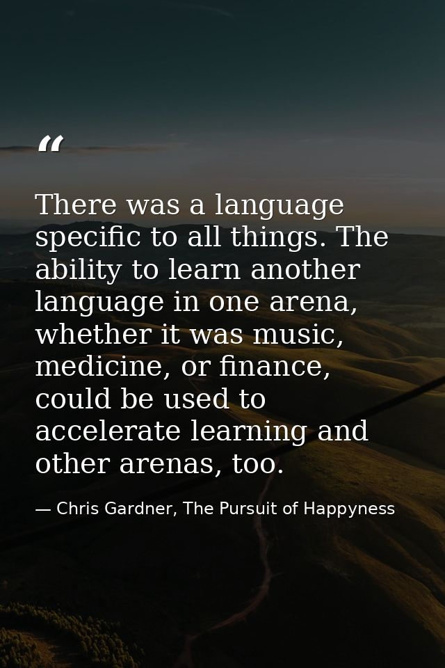 There was a language specific to all things. The ability to learn another language in one arena, whether it was music, m — Chris Gardner, The Pursuit of Happyness