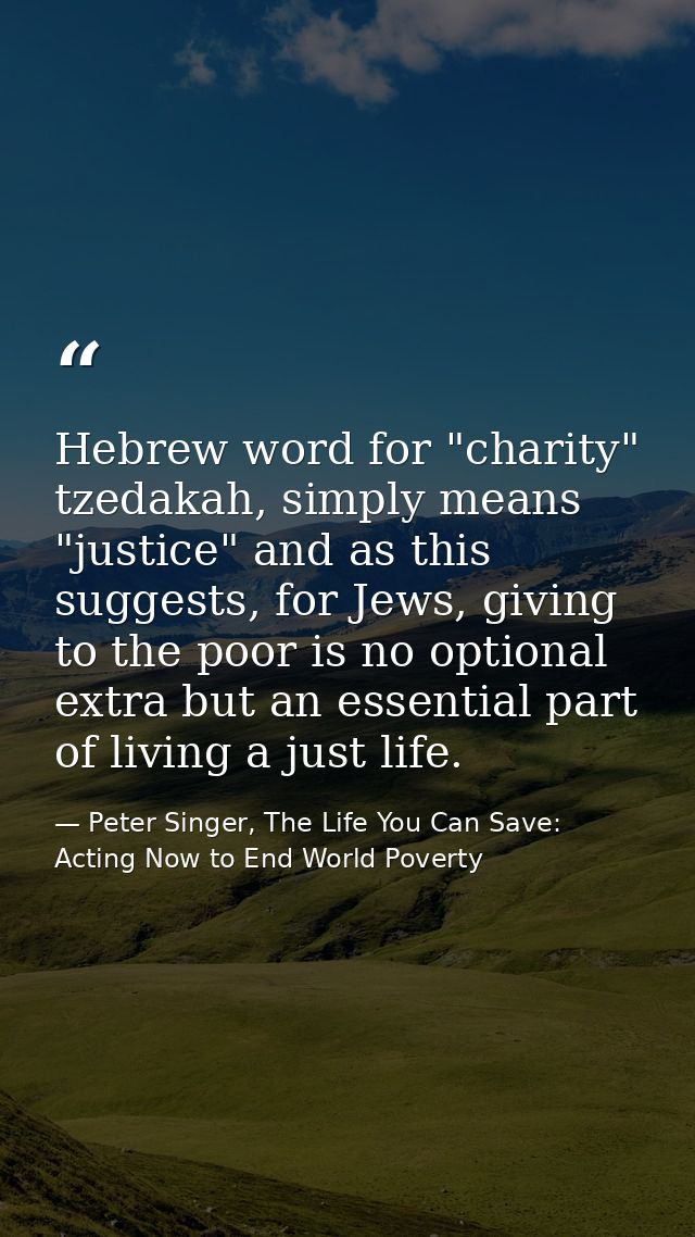 Hebrew word for "charity" tzedakah, simply means "justice" and as this suggests, for Jews, giving to the poor is no opti — Peter Singer, The Life You Can Save: Acting Now to End World Poverty