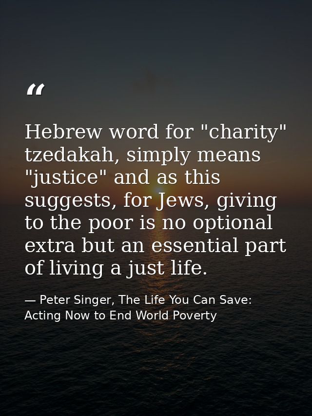 Hebrew word for "charity" tzedakah, simply means "justice" and as this suggests, for Jews, giving to the poor is no opti — Peter Singer, The Life You Can Save: Acting Now to End World Poverty