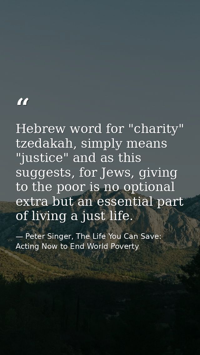 Hebrew word for "charity" tzedakah, simply means "justice" and as this suggests, for Jews, giving to the poor is no opti — Peter Singer, The Life You Can Save: Acting Now to End World Poverty