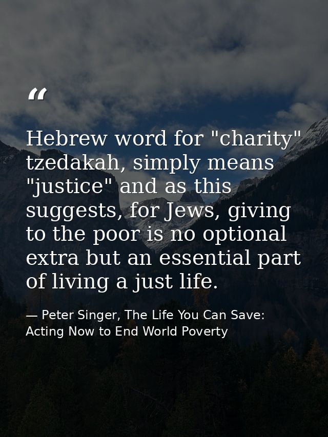Hebrew word for "charity" tzedakah, simply means "justice" and as this suggests, for Jews, giving to the poor is no opti — Peter Singer, The Life You Can Save: Acting Now to End World Poverty