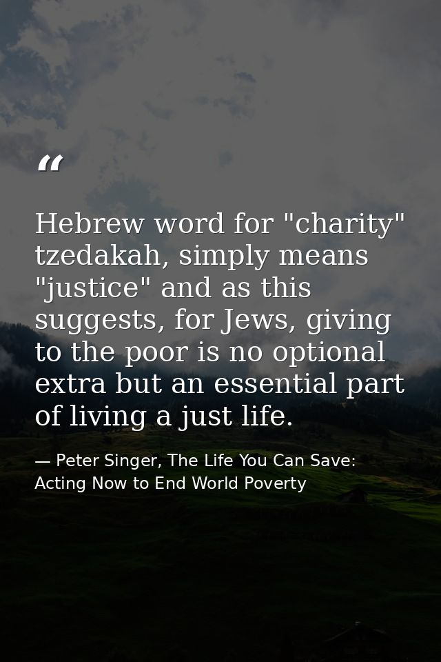 Hebrew word for "charity" tzedakah, simply means "justice" and as this suggests, for Jews, giving to the poor is no opti — Peter Singer, The Life You Can Save: Acting Now to End World Poverty