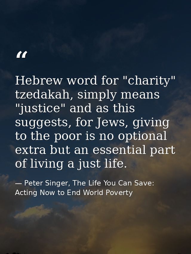 Hebrew word for "charity" tzedakah, simply means "justice" and as this suggests, for Jews, giving to the poor is no opti — Peter Singer, The Life You Can Save: Acting Now to End World Poverty