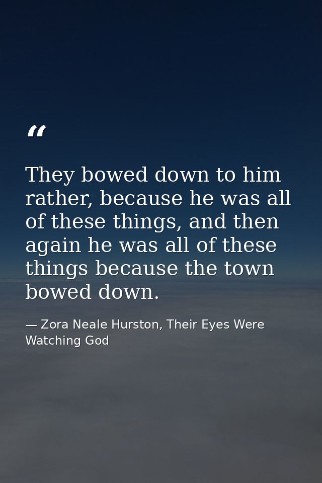 They bowed down to him rather, because he was all of these things, and then again he was all of these things because the — Zora Neale Hurston, Their Eyes Were Watching God