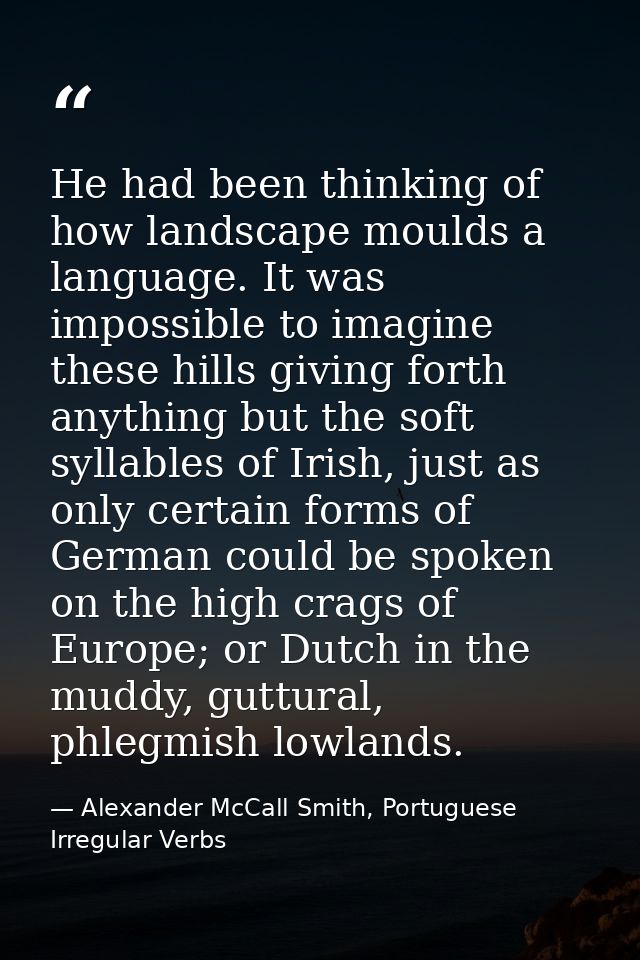 He had been thinking of how landscape moulds a language. It was impossible to imagine these hills giving forth anything  — Alexander McCall Smith, Portuguese Irregular Verbs