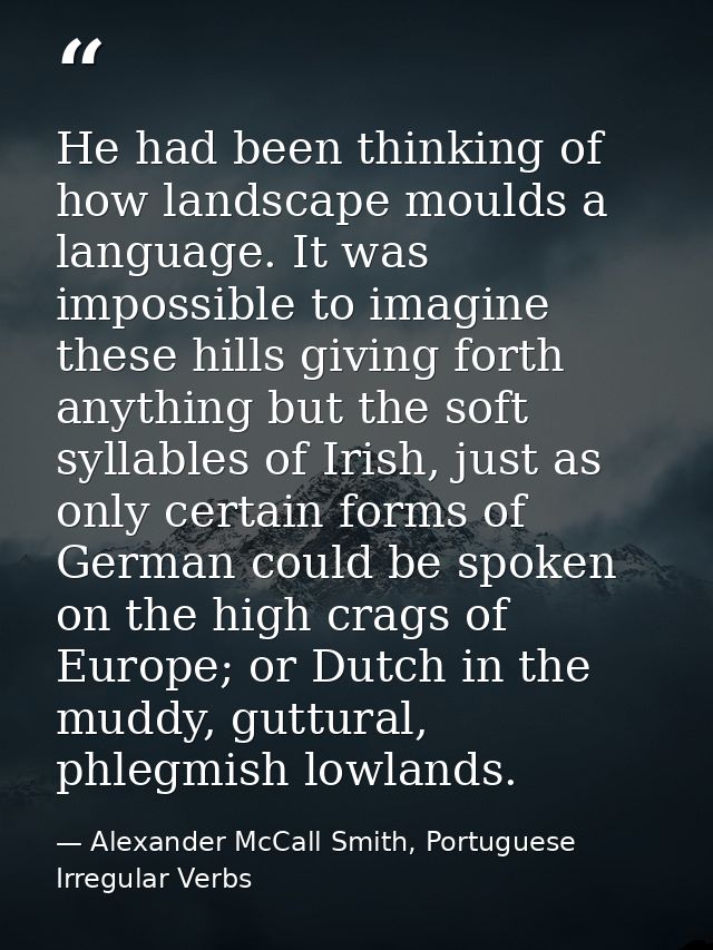 He had been thinking of how landscape moulds a language. It was impossible to imagine these hills giving forth anything  — Alexander McCall Smith, Portuguese Irregular Verbs