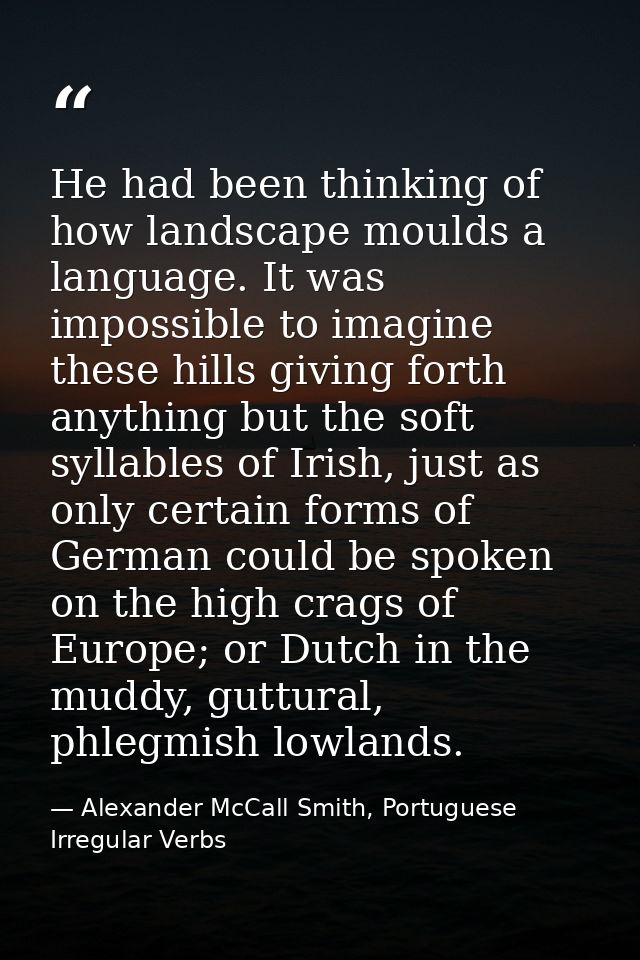 He had been thinking of how landscape moulds a language. It was impossible to imagine these hills giving forth anything  — Alexander McCall Smith, Portuguese Irregular Verbs