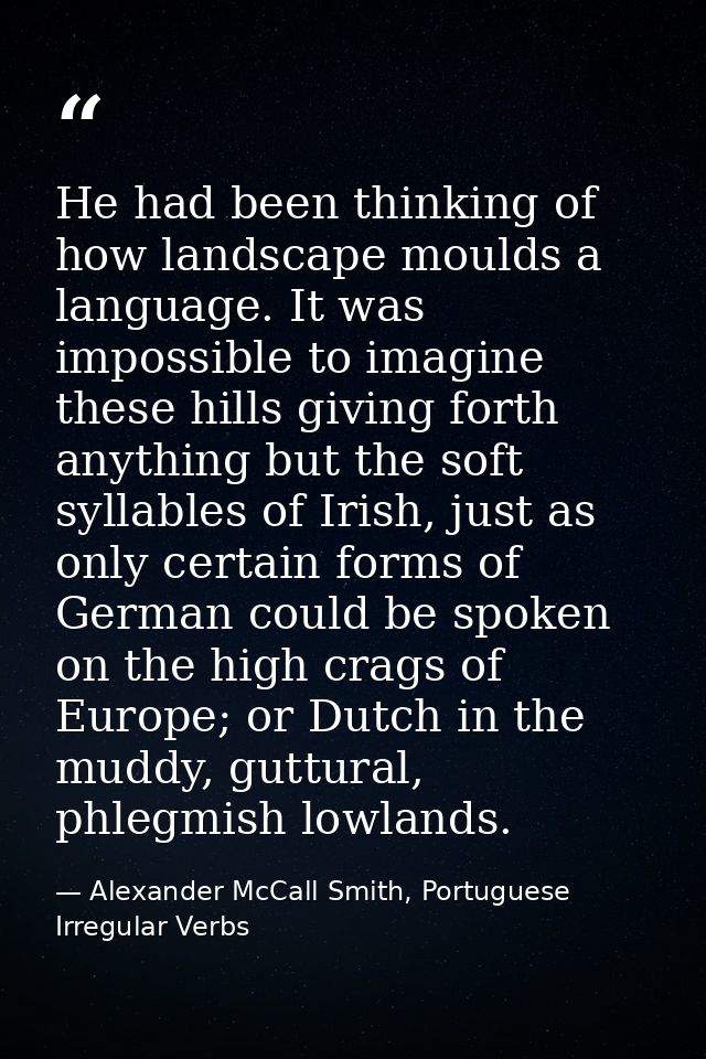 He had been thinking of how landscape moulds a language. It was impossible to imagine these hills giving forth anything  — Alexander McCall Smith, Portuguese Irregular Verbs