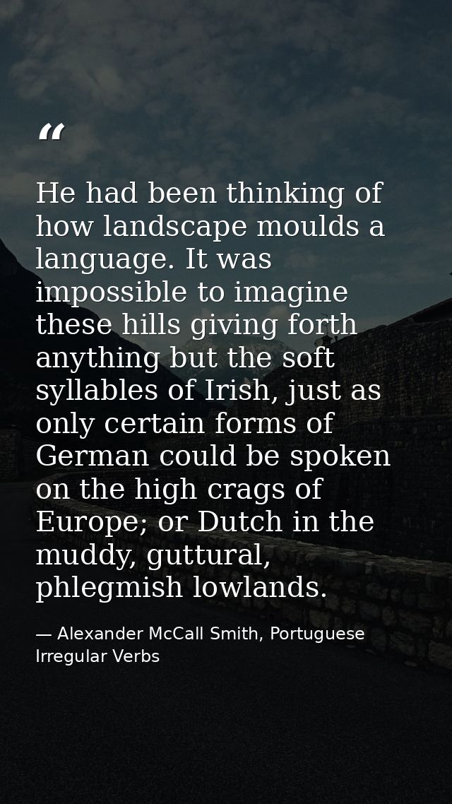 He had been thinking of how landscape moulds a language. It was impossible to imagine these hills giving forth anything  — Alexander McCall Smith, Portuguese Irregular Verbs